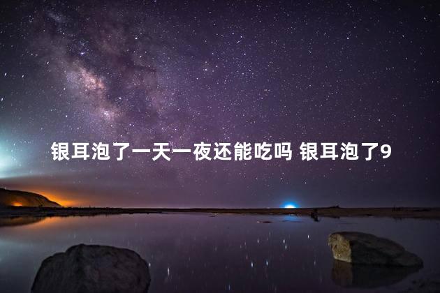 银耳泡了一天一夜还能吃吗 银耳泡了9个小时有毒吗